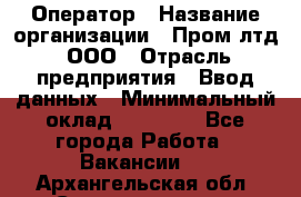 Оператор › Название организации ­ Пром лтд, ООО › Отрасль предприятия ­ Ввод данных › Минимальный оклад ­ 23 000 - Все города Работа » Вакансии   . Архангельская обл.,Северодвинск г.